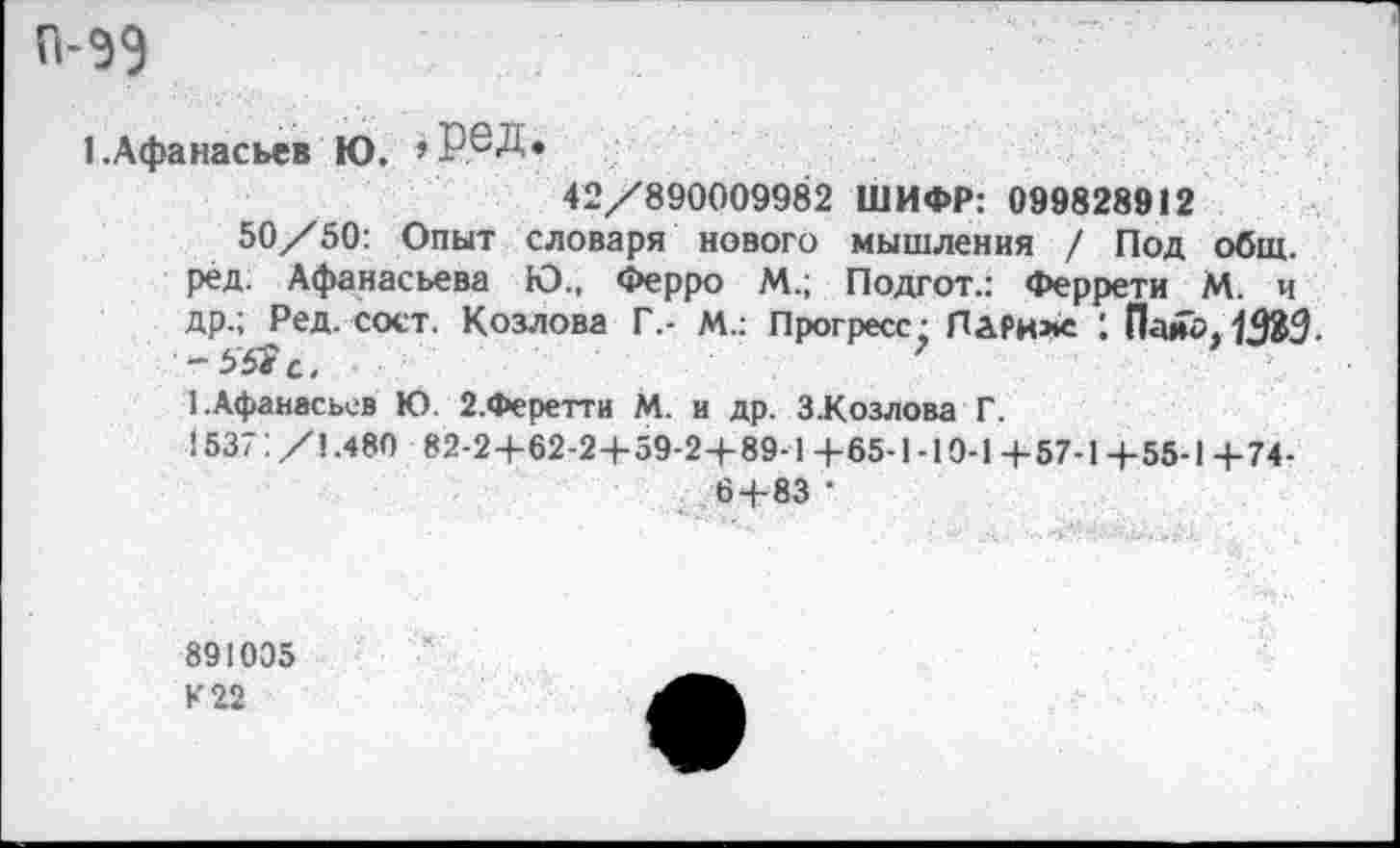 ﻿п-ээ
1.Афанасьев Ю. >Р®Д»
42/890009982 ШИФР: 099828912
50/50: Опыт словаря нового мышления / Под общ. ред. Афанасьева Ю., Ферро М.; Подгот.: Феррети М. и др.; Ред. сост. Козлова Г.- М.: Прогресс; Париже 1 Пайо. 13&3.
1.Афанасьев Ю. 2.Феретти М. и др. З.Козлова Г.
1537:/1.480 82-2+62-2+59-2+89-1+65-1-10-1+57-1+55-1+74-
6 + 83 •
891005
К 22